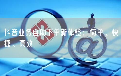 抖音业务自助下单新体验：简单、快捷、高效