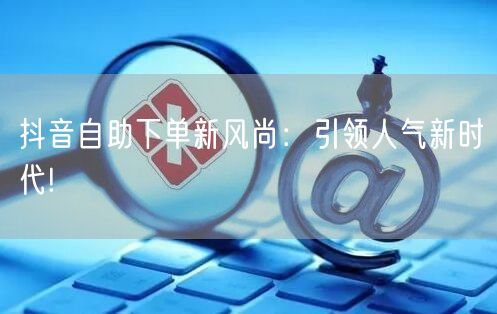 抖音自助下单新风尚：引领人气新时代!