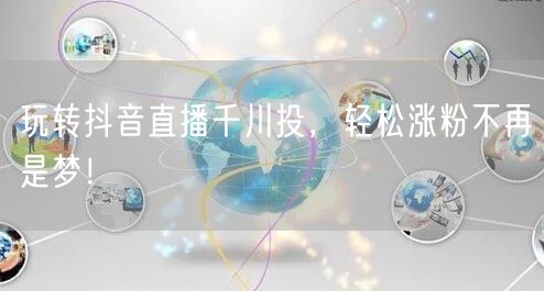 玩转抖音直播千川投，轻松涨粉不再是梦！