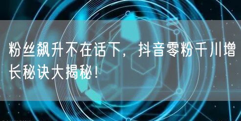 粉丝飙升不在话下，抖音零粉千川增长秘诀大揭秘！