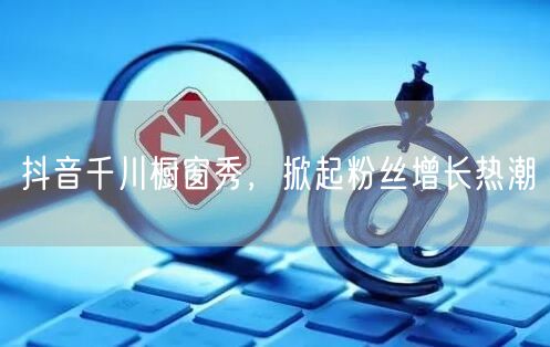 抖音千川橱窗秀，掀起粉丝增长热潮