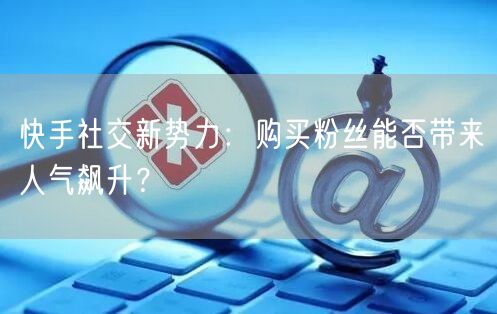 快手社交新势力：购买粉丝能否带来人气飙升？