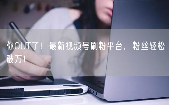 你OUT了！最新视频号刷粉平台，粉丝轻松破万！