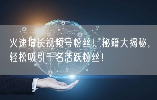 火速增长视频号粉丝！秘籍大揭秘，轻松吸引千名活跃粉丝！