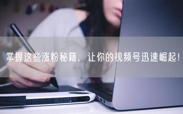 掌握这些涨粉秘籍，让你的视频号迅速崛起！