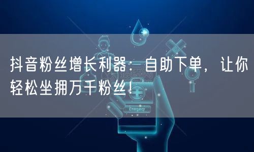 抖音粉丝增长利器：自助下单，让你轻松坐拥万千粉丝！