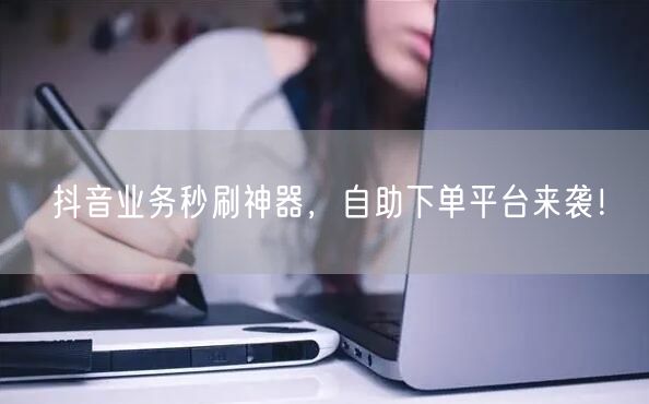 抖音业务秒刷神器，自助下单平台来袭！