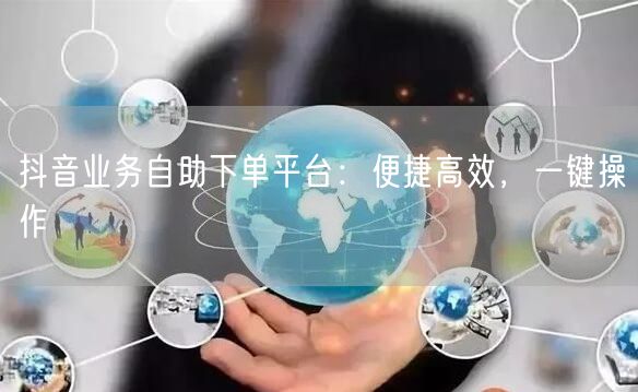 抖音业务自助下单平台：便捷高效，一键操作