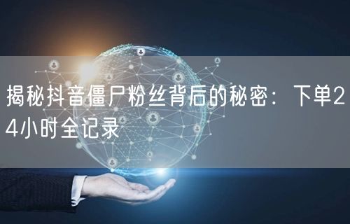 揭秘抖音僵尸粉丝背后的秘密：下单24小时全记录