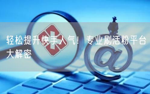 轻松提升快手人气！专业刷活粉平台大解密