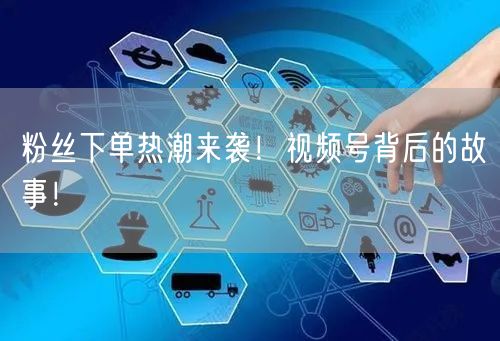 粉丝下单热潮来袭！视频号背后的故事！