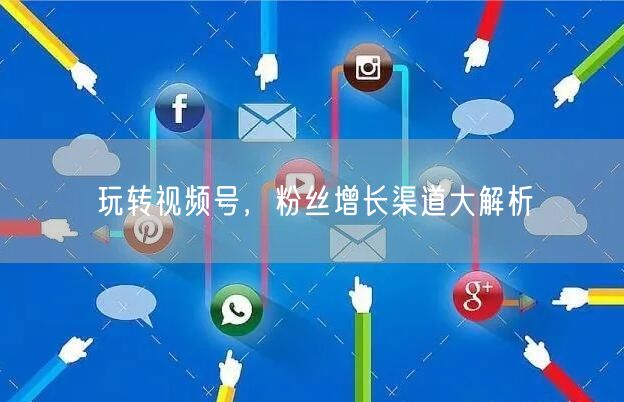 玩转视频号，粉丝增长渠道大解析