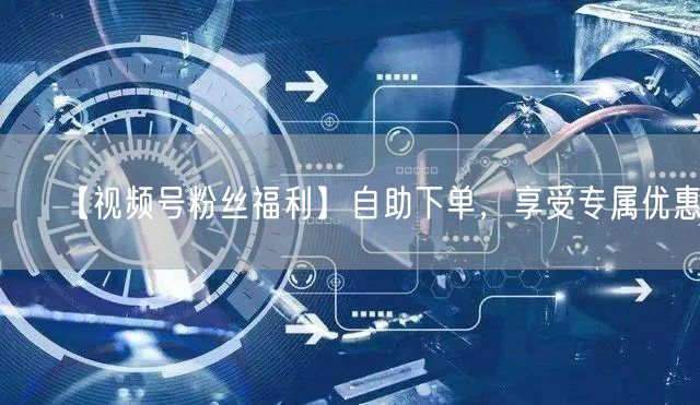 【视频号粉丝福利】自助下单,享受专属优惠!