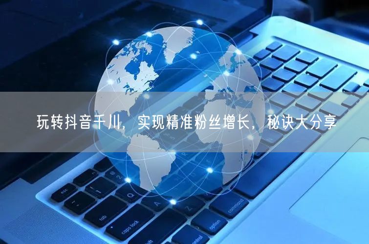 玩转抖音千川，实现精准粉丝增长，秘诀大分享
