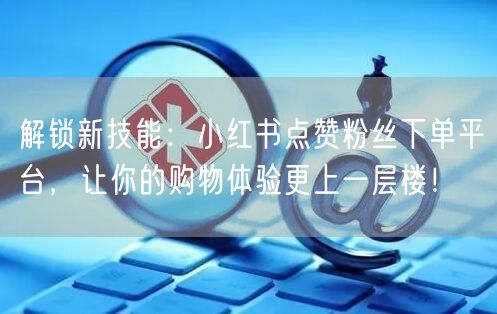 解锁新技能：小红书点赞粉丝下单平台，让你的购物体验更上一层楼！