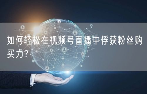 如何轻松在视频号直播中俘获粉丝购买力？