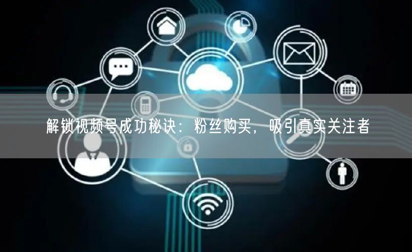 解锁视频号成功秘诀：粉丝购买，吸引真实关注者