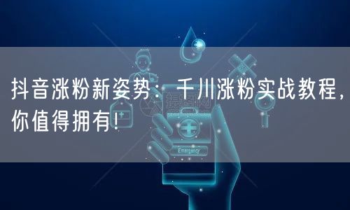 抖音涨粉新姿势：千川涨粉实战教程，你值得拥有！