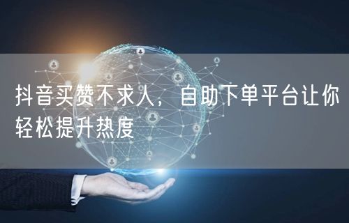 抖音买赞不求人，自助下单平台让你轻松提升热度