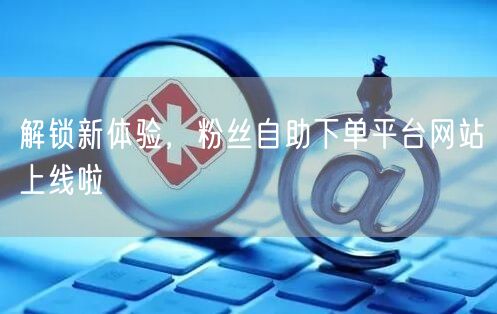 解锁新体验，粉丝自助下单平台网站上线啦