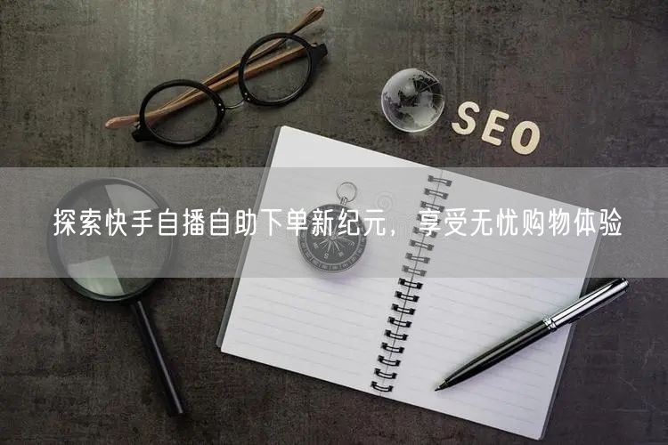 探索快手自播自助下单新纪元，享受无忧购物体验