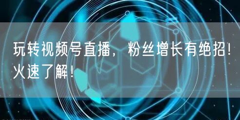 玩转视频号直播，粉丝增长有绝招！火速了解！