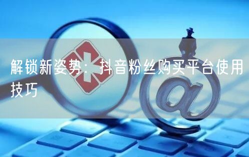解锁新姿势：抖音粉丝购买平台使用技巧