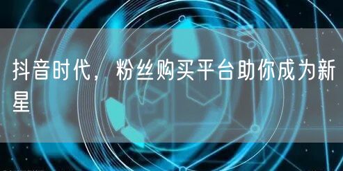 抖音时代，粉丝购买平台助你成为新星