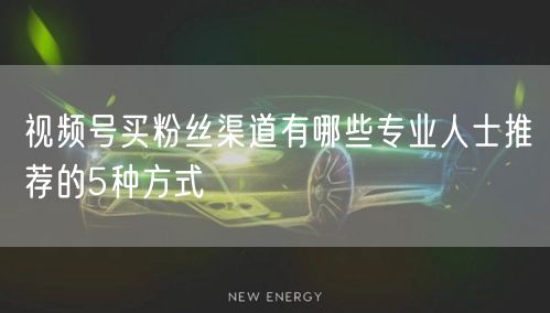 视频号买粉丝渠道有哪些专业人士推荐的5种方式