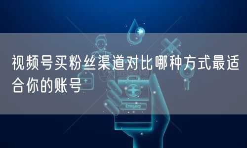 视频号买粉丝渠道对比哪种方式最适合你的账号