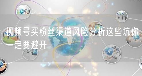 视频号买粉丝渠道风险分析这些坑你一定要避开