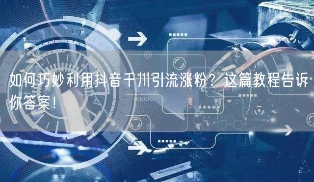 如何巧妙利用抖音千川引流涨粉？这篇教程告诉你答案！