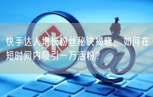 快手达人增长粉丝秘诀揭晓，如何在短时间内吸引一万活粉？