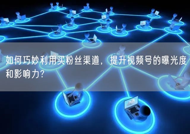 如何巧妙利用买粉丝渠道，提升视频号的曝光度和影响力？
