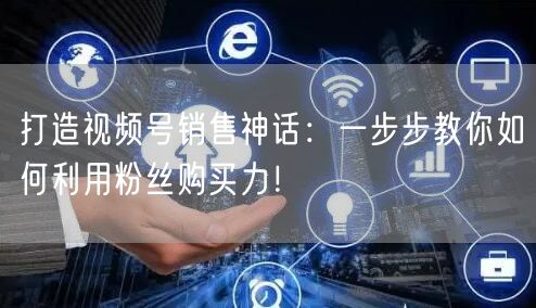 打造视频号销售神话：一步步教你如何利用粉丝购买力！
