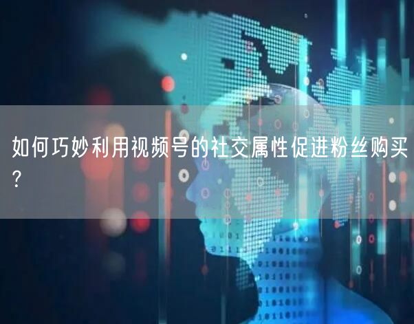 如何巧妙利用视频号的社交属性促进粉丝购买？