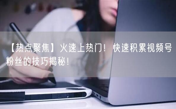 【热点聚焦】火速上热门！快速积累视频号粉丝的技巧揭秘！