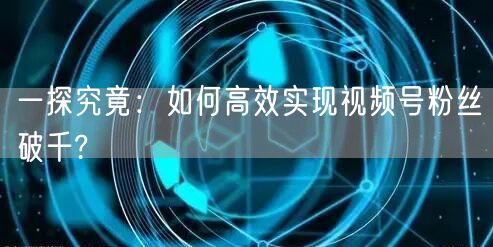 一探究竟：如何高效实现视频号粉丝破千?