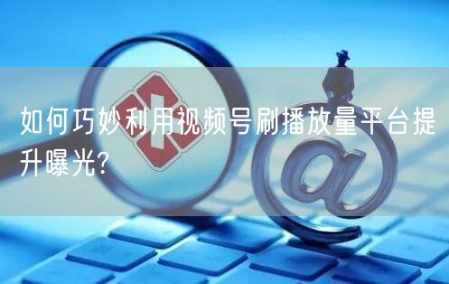 如何巧妙利用视频号刷播放量平台提升曝光?