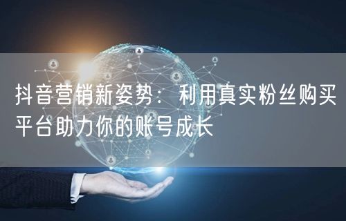 抖音营销新姿势：利用真实粉丝购买平台助力你的账号成长