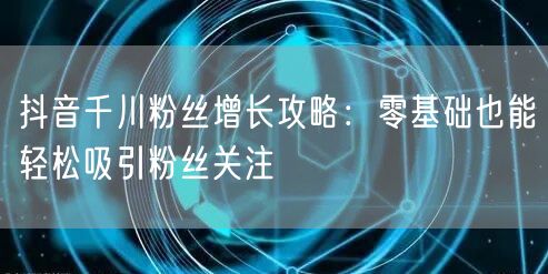 抖音千川粉丝增长攻略：零基础也能轻松吸引粉丝关注