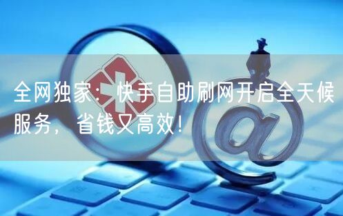 全网独家：快手自助刷网开启全天候服务，省钱又高效！