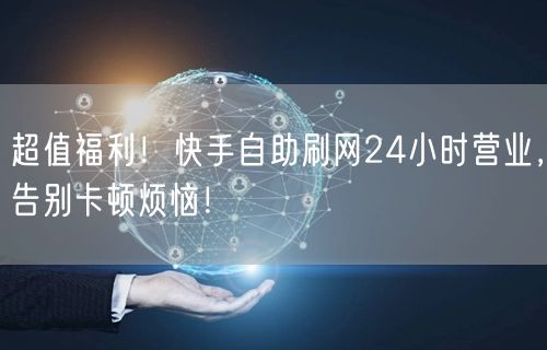 超值福利！快手自助刷网24小时营业，告别卡顿烦恼！