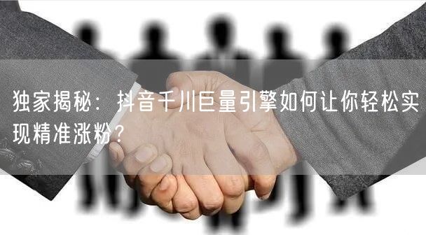 独家揭秘：抖音千川巨量引擎如何让你轻松实现精准涨粉？