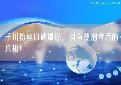 千川粉丝口碑爆棚，抖音热潮背后的真相！