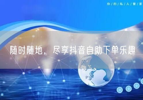 随时随地，尽享抖音自助下单乐趣