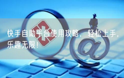 快手自助平台使用攻略，轻松上手，乐趣无限！