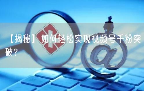 【揭秘】如何轻松实现视频号千粉突破？