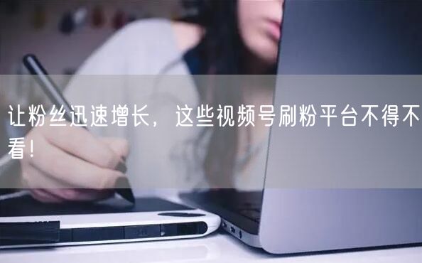 让粉丝迅速增长，这些视频号刷粉平台不得不看！