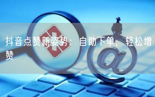 抖音点赞新姿势：自助下单，轻松增赞